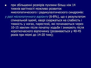  при збільшенні розмірів пухлини більш ніж 14
тижнів вагітності можливо розвиток
миелопатического і радикулалгического синдромів:
у разі мієлопатичного варіанту (6-8%), що є результатом
спинальной ішемії, хворі скаржаться на слабкість і
тяжкість у ногах, парестезії, які починаються через
10-15 хвилин після початку ходьби і зникають після
короткочасного відпочинку (розвивається у 40-45
років при міомі до 14-20 тиж);
 
