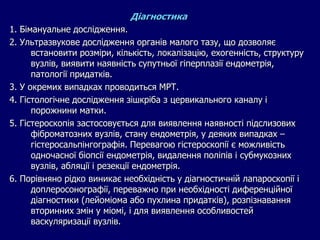 Діагностика
1. Бімануальне дослідження.
2. Ультразвукове дослідження органів малого тазу, що дозволяє
встановити розміри, кількість, локалізацію, ехогенність, структуру
вузлів, виявити наявність супутньої гіперплазії ендометрія,
патології придатків.
3. У окремих випадках проводиться МРТ.
4. Гістологічне дослідження зішкріба з цервикального каналу і
порожнини матки.
5. Гістероскопія застосовується для виявлення наявності підслизових
фіброматозних вузлів, стану ендометрія, у деяких випадках –
гістеросальпінгографія. Перевагою гістероскопії є можливість
одночасної біопсії ендометрія, видалення поліпів і субмукозних
вузлів, абляції і резекції ендометрія.
6. Порівняно рідко виникає необхідність у діагностичній лапароскопії і
доплеросонографії, переважно при необхідності диференційної
діагностики (лейоміома або пухлина придатків), розпізнавання
вторинних змін у міомі, і для виявлення особливостей
васкуляризації вузлів.
 