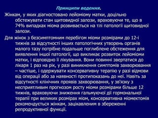 Принципи ведення.
Жінкам, у яких діагностовано лейоміому матки, доцільно
обстежувати стан щитовидної залози, враховуючи те, що в
74% випадках міома розвивається на тлі патології щитовидної
залози.
Для жінок з безсимптомним перебігом міоми розмірами до 12-і
тижнів за відсутності інших патологічних утворень органів
малого тазу потрібне подальше поглиблене обстеження для
виявлення іншої патології, що викликає розвиток лейоміоми
матки, і відповідно її лікування. Вони повинні звертатися до
лікаря 1 раз на рік, у разі виникнення симптомів захворювання
– частіше, і одержувати консервативну терапію у разі відмови
від операції або за наявності протипоказань до неї. Навіть за
відсутності клінічних проявів захворювання, у зв'язку з
несприятливим прогнозом росту міоми розмірами більше 12
тижнів, враховуючи зниження гальмуючої дії гормональної
терапії при великих розмірах міом, консервативна міомектомія
рекомендується жінкам, зацікавленим в збереженні
репродуктивної функції.
 
