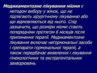 Медикаментозне лікування міоми є
методом вибору у жінок, що не
підлягають хірургічному лікуванню або
що відмовляються від нього. Слід
зазначити, що розміри міоми стають
попередніми протягом 6 місяців після
припинення терапії. Медикаментозне
лікування включає негормональні засоби
і препарати гормональної терапії, а
також передбачає виявлення і лікування
гінекологічних та екстрагенітальних
захворювань.
 