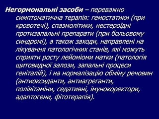 Негормональні засоби – переважно
симптоматична терапія: гемостатики (при
кровотечі), спазмолітики, нестероїдні
протизапальні препарати (при больовому
синдромі), а також заходи, направлені на
лікування патологічних станів, які можуть
сприяти росту лейоміоми матки (патологія
щитовидної залози, запальні процеси
геніталій), і на нормалізацію обміну речовин
(антиоксиданти, антиагреганти,
полівітаміни, седативні, імунокоректори,
адаптогени, фітотерапія).
 
