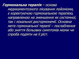 Гормональна терапія – основа
медикаментозного лікування лейоміоми,
є коректуючою гормональною терапією,
направленою на зменшення як системної,
так і локальної дисгормонемії. Основна
мета гормональної терапії – послаблення
або зняття больових симптомів міоми чи
спроба подіяти на її ріст.
 