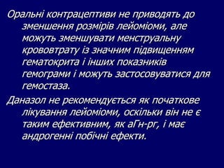 Оральні контрацептиви не приводять до
зменшення розмірів лейоміоми, але
можуть зменшувати менструальну
крововтрату із значним підвищенням
гематокрита і інших показників
гемограми і можуть застосовуватися для
гемостаза.
Даназол не рекомендується як початкове
лікування лейоміоми, оскільки він не є
таким ефективним, як аГн-рг, і має
андрогенні побічні ефекти.
 
