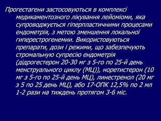 Прогестагени застосовуються в комплексі
медикаментозного лікування лейоміоми, яка
супроводжується гіперпластичними процесами
ендометрія, з метою зменшення локальної
гиперестрогенемии. Використовуються
препарати, дози і режими, що забезпечують
стромальную супресію ендометрія
(дідрогестерон 20-30 мг з 5-го по 25-й день
менструального циклу (МЦ)), норетистерон (10
мг з 5-го по 25-й день МЦ), линестренол (20 мг
з 5 по 25 день МЦ), або 17-ОПК 12,5% по 2 мл
1-2 рази на тиждень протягом 3-6 міс.
 