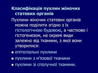 Класифікація пухлин жіночих
статевих органів
Пухлини жіночих статевих органів
можна поділити згідно з їх
гістологічною будовою, а частково і
гістогенезом, на окремі види
залежно від тканини, з якої вони
утворилися:
 епітеліальні пухлини
 пухлини з м’язової тканини
 пухлини зі сполучної тканини.
 