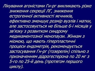 Лікування агоністами Гн-рг викликають різке
зниження секреції ЛГ, зниження
естрогенної активності яєчників,
ефективно зменшує розмір вузлів і матки,
але застосовується не більше 6-і місяців у
зв'язку з розвитком синдрому
медикаментозної менопаузи. Жінкам з
міомою, що мають гіперпластичні
процеси ендометрія, рекомендується
застосування Гн-рг (гозерелін) спільно з
призначенням дідрогестерона по 20 мг з
5-го по 25-й день (протягом першого
циклу).
 