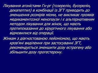 Лікування агоністами Гн-рг (гозерелін, бусерелін,
декапептил) в комбінації із ЗГТ приводить до
зменшення розмірів міоми, не викликає проявів
медикаментозної менопаузи і є альтернативним
методом лікування для жінок, що мають
протипоказання до хірургічного лікування або
відмовилися від операції.
Жінкам з діагностованою лейоміомою, що мають
кров'яні виділення при застосуванні ЗГТ,
рекомендується зменшити дозу естрогену або
збільшити дозу прогестерону.
 