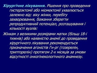 Хірургічне лікування. Рішення про проведення
гистерэктомії або міомектомії ухвалюється
залежно від: віку жінки, перебігу
захворювання, бажання зберегти
репродуктивний потенціал, розташування і
кількості вузлів:
Жінкам з великими розмірами матки (більш 18-і
тижнів) або наявністю анемії до проведення
хірургічного лікування рекомендується
призначення агоністів Гн-рг (гозерелін,
трипторелін) протягом 2-х місяців за умови
відсутності онкогінекологічного анамнезу.
 