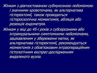 Жінкам з діагностованою субмукозною лейоміомою
і значними кровотечами, як альтернатива
гістеректомії, також проводиться
гістероскопічна міомектомія, абляція або
резекція ендометрія.
Жінкам у віці до 45-і років з субсерозними або
інтрамуральними симптомними лейоміомами,
зацікавленим у збереженні матки, як
альтернатива гістеректомії, рекомендується
міомектомія з обов'язковим інтраопераційним
гістологічним експрес-дослідженням
видаленого вузла.
 