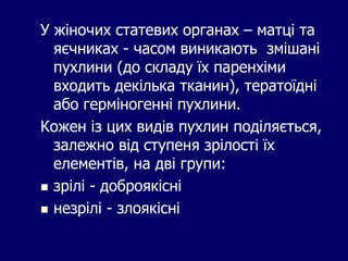 У жіночих статевих органах – матці та
яєчниках - часом виникають змішані
пухлини (до складу їх паренхіми
входить декілька тканин), тератоїдні
або герміногенні пухлини.
Кожен із цих видів пухлин поділяється,
залежно від ступеня зрілості їх
елементів, на дві групи:
 зрілі - доброякісні
 незрілі - злоякісні
 