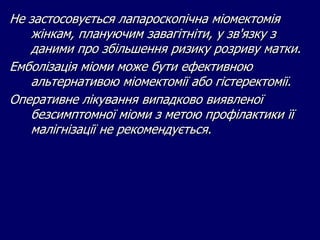 Не застосовується лапароскопічна міомектомія
жінкам, плануючим завагітніти, у зв'язку з
даними про збільшення ризику розриву матки.
Емболізація міоми може бути ефективною
альтернативою міомектомії або гістеректомії.
Оперативне лікування випадково виявленої
безсимптомної міоми з метою профілактики її
малігнізації не рекомендується.
 