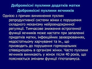 Доброякісні пухлини додатків матки
Доброякісні пухлини яєчників
Однією з причин виникнення пухлин
репродуктивної системи жінки є порушення
складного механізму нейроендокринної
регуляції. Тимчасове зниження естрогенної
функції яєчників може настати при запаленні
придатків матки, інфекційних захворюваннях,
недостатньому харчуванні та ін., що
призводить до порушення гормональних
співвідношень в організмі жінки. Часто пухлини
яєчників виникають у жінок після 40 років, що
пояснюється змінами функції гіпоталамуса.
 