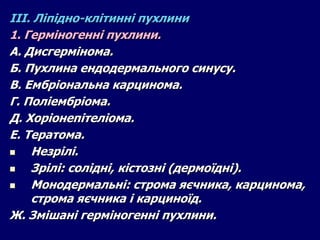 ІІІ. Ліпідно-клітинні пухлини
1. Герміногенні пухлини.
А. Дисгермінома.
Б. Пухлина ендодермального синусу.
В. Ембріональна карцинома.
Г. Поліембріома.
Д. Хоріонепітеліома.
Е. Тератома.
 Незрілі.
 Зрілі: солідні, кістозні (дермоїдні).
 Монодермальні: строма яєчника, карцинома,
строма яєчника і карциноїд.
Ж. Змішані герміногенні пухлини.
 