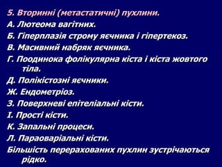 5. Вторинні (метастатичні) пухлини.
А. Лютеома вагітних.
Б. Гіперплазія строму яєчника і гіпертекоз.
В. Масивний набряк яєчника.
Г. Поодинока фолікулярна кіста і кіста жовтого
тіла.
Д. Полікістозні яєчники.
Ж. Ендометріоз.
З. Поверхневі епітеліальні кісти.
І. Прості кісти.
К. Запальні процеси.
Л. Параоваріальні кісти.
Більшість перерахованих пухлин зустрічаються
рідко.
 