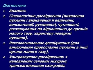 Діагностика
1. Анамнез.
2. Гінекологічне дослідження (виявлення
пухлини і визначення її величини,
консистенції, рухливості, чутливості,
розташування по відношенню до органів
малого тазу, характеру поверхні
пухлини).
3. Ректовагинальноє дослідження (для
виключення проростання пухлини в інші
органи малого тазу).
4. Ультразвукове дослідження: з
наповненим сечовим міхуром;
трансвагинальная ехографія.
 