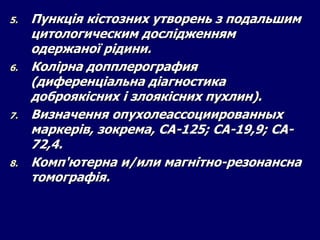 5. Пункція кістозних утворень з подальшим
цитологическим дослідженням
одержаної рідини.
6. Колірна допплерография
(диференціальна діагностика
доброякісних і злоякісних пухлин).
7. Визначення опухолеассоциированных
маркерів, зокрема, СА-125; СА-19,9; СА-
72,4.
8. Комп'ютерна и/или магнітно-резонансна
томографія.
 
