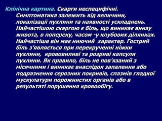 Клінічна картина. Скарги неспецифічні.
Симптоматика залежить від величини,
локалізації пухлини та наявності ускладнень.
Найчастішою скаргою є біль, що виникає внизу
живота, в попереку, часом -у клубових ділянках.
Найчастіше він має ниючий характер. Гострий
біль з'являється при перекрученні ніжки
пухлини, крововиливі та розриві капсули
пухлини. Як правило, біль не пов’язаний з
місячними і виникає внаслідок запалення або
подразнення серозних покривів, спазмів гладкої
мускулатури порожнистих органів або в
результаті порушення кровообігу.
 
