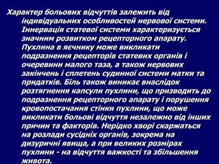 Характер больових відчуттів залежить від
індивідуальних особливостей нервової системи.
Іннервація статевої системи характеризується
значним розвитком рецепторного апарату.
Пухлина в яєчнику може викликати
подразнення рецепторів статевих органів і
очеревини малого таза, а також нервових
закінчень і сплетень судинної системи матки та
придатків. Біль також виникає внаслідок
розтягнення капсули пухлини, що призводить до
подразнення рецепторного апарату і порушення
кровопостачання стінки пухлини, що може
викликати больові відчуття незалежно від інших
причин та факторів. Нерідко хворі скаржаться
на розлади сусідніх органів, зокрема на
дизуричні явища, а при великих розмірах
пухлини - на відчуття важкості та збільшення
живота.
 