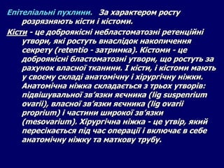 Епітеліальні пухлини. За характером росту
розрязняють кісти і кістоми.
Кісти - це доброякісні небластоматозні ретенційні
утвори, які ростуть внаслідок накопичення
секрету (retentio - затримка). Кістоми - це
доброякісні бластоматозні утвори, що ростуть за
рахунок власної тканини. І кісти, і кістоми мають
у своєму складі анатомічну і хірургічну ніжки.
Анатомічна ніжка складається з трьох утворів:
підвішувальної зв’язки яєчника (lig suspenrium
ovarii), власної зв’язки яєчника (lig ovarii
proprium) і частини широкої зв’язки
(mesovarium). Хірургічна ніжка - це утвір, який
пересікається під час операції і включає в себе
анатомічну ніжку та маткову трубу.
 