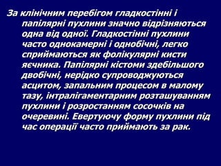 За клінічним перебігом гладкостінні і
папілярні пухлини значно відрізняються
одна від одної. Гладкостінні пухлини
часто однокамерні і однобічні, легко
сприймаються як фолікулярні кисти
яєчника. Папілярні кістоми здебільшого
двобічні, нерідко супроводжуються
асцитом, запальним процесом в малому
тазу, інтралігаментарним розташуванням
пухлини і розростанням сосочків на
очеревині. Евертуючу форму пухлини під
час операції часто приймають за рак.
 
