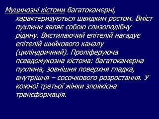 Муцинозні кістоми багатокамерні,
характеризуються швидким ростом. Вміст
пухлини являє собою слизоподібну
рідину. Вистилаючий епітелій нагадує
епітелій шийкового каналу
(циліндричний). Проліферуюча
псевдомукозна кістома: багатокамерна
пухлина, зовнішня поверхня гладка,
внутрішня – сосочкового розростання. У
кожної третьої жінки злоякісна
трансформація.
 