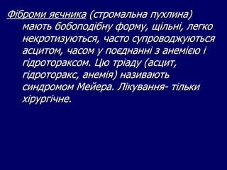 Фіброми яєчника (стромальна пухлина)
мають бобоподібну форму, щільні, легко
некротизуються, часто супроводжуються
асцитом, часом у поєднанні з анемією і
гідротораксом. Цю тріаду (асцит,
гідроторакс, анемія) називають
синдромом Мейера. Лікування- тільки
хірургічне.
 