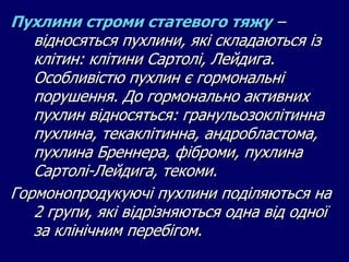 Пухлини строми статевого тяжу –
відносяться пухлини, які складаються із
клітин: клітини Сартолі, Лейдига.
Особливістю пухлин є гормональні
порушення. До гормонально активних
пухлин відносяться: гранульозоклітинна
пухлина, текаклітинна, андробластома,
пухлина Бреннера, фіброми, пухлина
Сартолі-Лейдига, текоми.
Гормонопродукуючі пухлини поділяються на
2 групи, які відрізняються одна від одної
за клінічним перебігом.
 