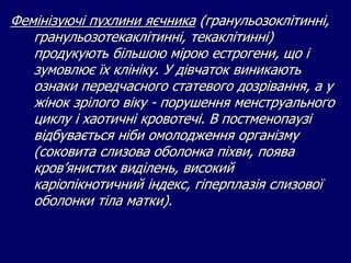 Фемінізуючі пухлини яєчника (гранульозоклітинні,
гранульозотекаклітинні, текаклітинні)
продукують більшою мірою естрогени, що і
зумовлює їх клініку. У дівчаток виникають
ознаки передчасного статевого дозрівання, а у
жінок зрілого віку - порушення менструального
циклу і хаотичні кровотечі. В постменопаузі
відбувається ніби омолодження організму
(соковита слизова оболонка піхви, поява
кров’янистих виділень, високий
каріопікнотичний індекс, гіперплазія слизової
оболонки тіла матки).
 