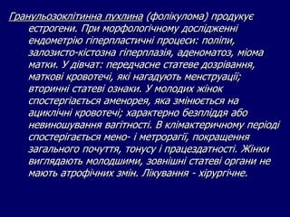 Гранульозоклітинна пухлина (фолікулома) продукує
естрогени. При морфологічному дослідженні
ендометрію гіперпластичні процеси: поліпи,
залозисто-кістозна гіперплазія, аденоматоз, міома
матки. У дівчат: передчасне статеве дозрівання,
маткові кровотечі, які нагадують менструації;
вторинні статеві ознаки. У молодих жінок
спостергіається аменорея, яка змінюється на
ациклічні кровотечі; характерно безпліддя або
невиношування вагітності. В клімактеричному періоді
спостерігається мено- і метрорагії, покращення
загального почуття, тонусу і працездатності. Жінки
виглядають молодшими, зовнішні статеві органи не
мають атрофічних змін. Лікування - хірургічне.
 