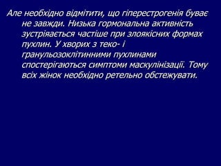 Але необхідно відмітити, що гіперестрогенія буває
не завжди. Низька гормональна активність
зустріяається частіше при злоякісних формах
пухлин. У хворих з теко- і
гранульозоклітинними пухлинами
спостерігаються симптоми маскулінізації. Тому
всіх жінок необхідно ретельно обстежувати.
 