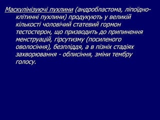 Маскулінізуючі пухлини (андробластома, ліпоїдно-
клітинні пухлини) продукують у великій
кількості чоловічий статевий гормон
тестостерон, що призводить до припинення
менструацій, гірсутизму (посиленого
оволосіння), безпліддя, а в пізніх стадіях
захворювання - облисіння, зміни тембру
голосу.
 