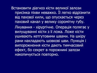 Встановити діагноз кісти великої залози
присінка піхви неважко. Її легко відрізнити
від пахової кили, що опускається через
паховий канал у велику соромітну губу.
Лікування - хірургічне. Операція полягає у
вилущуванні кісти з її ложа. Ложе кісти
ушивають кетгутовими швами. На шкіру
рани накладають шовкові шви. Пункція і
випорожнення кісти дають тимчасовий
ефект, бо секрет в порожнині залози
накопичується повторно.
 
