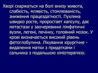 Хворі скаржаться на болі внизу живота,
слабкість, млявість, стомлюваність,
зниження працездатності. Пухлина
швидко росте, проростает капсулу, дає
метастази у заочеревинні лімфатичні
вузли, легені, печінку, головний мозок. У
крові визначається високий рівень
фетоглобулина. Лікування хірургічне -
видалення матки з придатками і
сальника з подальшою хіміотерапією.
 