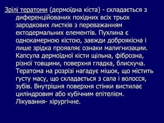 Зрілі тератоми (дермоїдна кіста) - складається з
диференційованих похідних всіх трьох
зародкових листків з переважанням
ектодермальних елементів. Пухлина є
однокамерною кістою, завжди доброякісна і
лише зрідка проявляє ознаки малигнизации.
Капсула дермоїдної кісти щільна, фіброзна,
різної товщини, поверхня гладка, блискуча.
Тератома на розрізі нагадує мішок, що містить
густу масу, що складається з сала і волосся,
зубів. Внутрішня поверхня стінки вистилає
циліндровим або кубічним епітелієм.
Лікування- хірургічне.
 