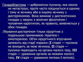 Гонадобластома — доброякісна пухлина, яка ніколи
не метастазує, проте часто поєднується в одному
і тому ж яєчнику або в іншому яєчнику з
дисгерміномою. Вона виникає у дисгенетичних
гонадах у хворих з жіночим фенотипом і
чоловічим каріотипом, як правило, виявляється у
обох гонадах.
Лікування дисгерміном тільки хірургічне з
подальшою променевою терапією і
хіміотерапією. Об'єм хірургічного втручання
залежить від стадії поразки (I стадія — пухлина
не виходить за межі яєчника, II стадія —
пухлина переходить на органи малого тазу, III
стадія — ураження органів за межами малого
тазу, IV стадія — ураження печінки і легенів).
 