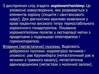 З дисгерміном слід згадати хоріонепітеліому. Це
злоякісне новоутворення, яке розвивається з
елементів хоріону (сінцитія і ланггансового
шару). Для діагностики важливо виявлення у
крові пацієнтки високого титру термостабільного
хоріонічного гонадотропіна. Лікування
хоріонепітеліоми полягає у екстирпації матки з
придатками з подальшою хіміотерапією і
гормонотерапією.
Вторинні (метастатичні) пухлини. Виділяють
доброякісні пухлини: ендометріоз яєчників і
злоякісні: рак Крукенберга (метастатичний рак в
яєчники з травного каналу), метастатична
аденокарцинома (метастази з молочної залози).
 