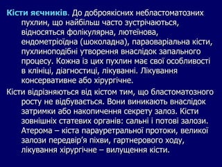 Кісти яєчників. До доброякісних небластоматозних
пухлин, що найбільш часто зустрічаються,
відносяться фолікулярна, лютеїнова,
ендометріоїдна (шоколадна), параоваріальна кісти,
пухлиноподібні утворення внаслідок запального
процесу. Кожна із цих пухлин має свої особливості
в клініці, діагностиці, лікуванні. Лікування
консервативне або хірургічне.
Кісти відрізняються від кістом тим, що бластоматозного
росту не відбувається. Вони виникають внаслідок
затримки або накопичення секрету залоз. Кісти
зовнішніх статевих органів: сальні і потові залози.
Атерома – кіста парауретральної протоки, великої
залози передвір’я піхви, гартнерового ходу,
лікування хірургічне – вилущення кісти.
 