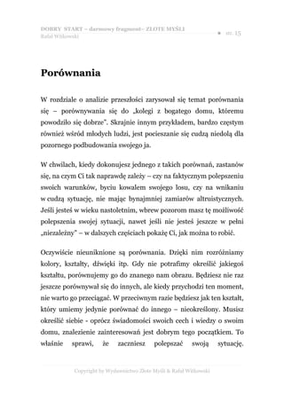 DOBRY START – darmowy fragment– ZŁOTE MYŚLI
                                                                    ●   str. 15
Rafał Witkowski




Porównania

W rozdziale o analizie przeszłości zarysował się temat porównania
się – porównywania się do „kolegi z bogatego domu, któremu
powodziło się dobrze”. Skrajnie innym przykładem, bardzo częstym
również wśród młodych ludzi, jest pocieszanie się cudzą niedolą dla
pozornego podbudowania swojego ja.

W chwilach, kiedy dokonujesz jednego z takich porównań, zastanów
się, na czym Ci tak naprawdę zależy – czy na faktycznym polepszeniu
swoich warunków, byciu kowalem swojego losu, czy na wnikaniu
w cudzą sytuację, nie mając bynajmniej zamiarów altruistycznych.
Jeśli jesteś w wieku nastoletnim, wbrew pozorom masz tę możliwość
polepszenia swojej sytuacji, nawet jeśli nie jesteś jeszcze w pełni
„niezależny” – w dalszych częściach pokażę Ci, jak można to robić.

Oczywiście nieuniknione są porównania. Dzięki nim rozróżniamy
kolory, kształty, dźwięki itp. Gdy nie potrafimy określić jakiegoś
kształtu, porównujemy go do znanego nam obrazu. Będziesz nie raz
jeszcze porównywał się do innych, ale kiedy przychodzi ten moment,
nie warto go przeciągać. W przeciwnym razie będziesz jak ten kształt,
który umiemy jedynie porównać do innego – nieokreślony. Musisz
określić siebie - oprócz świadomości swoich cech i wiedzy o swoim
domu, znalezienie zainteresowań jest dobrym tego początkiem. To
właśnie   sprawi,     że    zaczniesz     polepszać      swoją      sytuację.



           Copyright by Wydawnictwo Złote Myśli & Rafał Witkowski
 