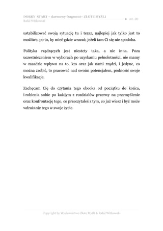 DOBRY START – darmowy fragment– ZŁOTE MYŚLI
                                                                    ●   str. 10
Rafał Witkowski



ustabilizować swoją sytuację tu i teraz, najlepiej jak tylko jest to
możliwe, po to, by mieć gdzie wracać, jeżeli tam Ci się nie spodoba.

Polityka   rządzących    jest   niestety    taka,    a   nie    inna.    Poza
uczestniczeniem w wyborach po uzyskaniu pełnoletności, nie mamy
w zasadzie wpływu na to, kto oraz jak nami rządzi, i jedyne, co
można zrobić, to pracować nad swoim potencjałem, podnosić swoje
kwalifikacje.

Zachęcam Cię do czytania tego ebooka od początku do końca,
i robienia sobie po każdym z rozdziałów przerwy na przemyślenie
oraz konfrontację tego, co przeczytałeś z tym, co już wiesz i być może
wdrażanie tego w swoje życie.




           Copyright by Wydawnictwo Złote Myśli & Rafał Witkowski
 