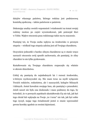 DOBRY START – darmowy fragment– ZŁOTE MYŚLI
                                                                    ●   str. 12
Rafał Witkowski



dziejów własnego państwa, którego rodzina jest podstawową
komórką społeczną – takim państwem w państwie.

Dokonując analizy swoich wspomnień i wiadomości na temat swojej
rodziny możesz po części wywnioskować, jaki potencjał tkwi
w Tobie. Wpływ otoczenia poza rodzinnego także ma tu znaczenie.

Pamiętaj też, że Twoja osoba wpływa na środowisko w pewnym
stopniu – wielkość tego stopnia zależna jest od Twojego charakteru.

Oczywiście jednostki o bardzo silnym charakterze są w stanie wręcz
narzucić otoczeniu swój sposób zachowania, ale pamiętaj, że silny
charakter to nie tylko pyskowanie.

Kształtowanie się Twojego charakteru rozpoczęło się właśnie
w okresie dzieciństwa.

Cofnij się pamięcią do najmłodszych lat i rozważ środowisko,
w którym wychowywałeś się. Nie mam teraz na myśli wyłącznie
Twoich rodziców, rodzeństwa, ale i nauczycieli, kolegów bliższych
i dalszych. Jesteś kowalem swojego losu, ale pamiętaj o przeszłości.
Jeżeli nawet nie była ona doskonała i masz podstawy do tego, by
twierdzić, że w pewnych aspektach ukształtowała Cię nie tak, jak byś
tego chciał lub wpłynęła na Twoje „tu i teraz” nie tak, jak byś sobie
tego życzył, mając tego świadomość jesteś w stanie wprowadzić
pewne korekty zgodnie ze swoimi dążeniami.




           Copyright by Wydawnictwo Złote Myśli & Rafał Witkowski
 