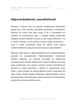 DOBRY START – darmowy fragment– ZŁOTE MYŚLI
                                                                    ●   str. 14
Rafał Witkowski




Odpowiedzialność, samodzielność

Moment, w którym chce się sprostać oczekiwaniom środowiska,
pragnie się w nim zaistnieć, przychodzi przeważnie u nastolatków.
Poświęca się wtedy temu dużo uwagi. O ile w dzieciństwie nie
zważałeś na konsekwencje tego, o względy jakiego środowiska
zabiegasz i jakimi środkami to czynisz, co jest usprawiedliwione – na
to wtedy zwracają, czy też powinni zwracać uwagę wychowawcy –
o tyle w wieku nastoletnim należy już zdawać sobie sprawę
z odpowiedzialności, jaką ponosić się zaczyna za swoje działanie.

Zdawanie sobie sprawy z odpowiedzialności jest oznaką dojrzałości,
prowadzi   do    samodzielności.      Odpowiedzialność,         świadomość
skutków    działania,   nie    powinna      prowadzić      do   blokowania
w podejmowaniu decyzji i dokonywania wyborów. Biorąc pod uwagę
swoje oczekiwania oraz wpojone systemy wartości (nastolatek już
powinien je umieć poznawać), a później te wypracowane przez
siebie, a także kierując się intuicją dokonać możesz właściwego dla
siebie wyboru. Możesz podjąć samodzielną, odpowiedzialną, a zatem
dojrzałą decyzję. Tak dokonujesz wyboru znajomych, zainteresowań,
autorytetów, wreszcie studiów i pracy.




           Copyright by Wydawnictwo Złote Myśli & Rafał Witkowski
 
