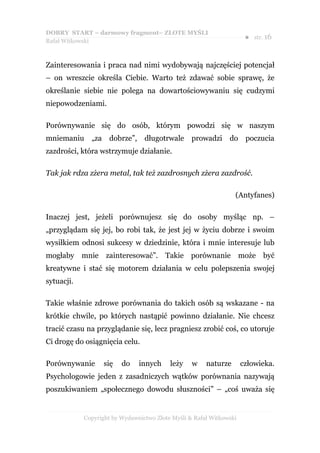 DOBRY START – darmowy fragment– ZŁOTE MYŚLI
                                                                      ●   str. 16
Rafał Witkowski



Zainteresowania i praca nad nimi wydobywają najczęściej potencjał
– on wreszcie określa Ciebie. Warto też zdawać sobie sprawę, że
określanie siebie nie polega na dowartościowywaniu się cudzymi
niepowodzeniami.

Porównywanie się do osób, którym powodzi się w naszym
mniemaniu „za dobrze”,           długotrwale      prowadzi     do poczucia
zazdrości, która wstrzymuje działanie.

Tak jak rdza zżera metal, tak też zazdrosnych zżera zazdrość.

                                                                 (Antyfanes)

Inaczej jest, jeżeli porównujesz się do osoby myśląc np. –
„przyglądam się jej, bo robi tak, że jest jej w życiu dobrze i swoim
wysiłkiem odnosi sukcesy w dziedzinie, która i mnie interesuje lub
mogłaby mnie zainteresować”. Takie porównanie może być
kreatywne i stać się motorem działania w celu polepszenia swojej
sytuacji.

Takie właśnie zdrowe porównania do takich osób są wskazane - na
krótkie chwile, po których nastąpić powinno działanie. Nie chcesz
tracić czasu na przyglądanie się, lecz pragniesz zrobić coś, co utoruje
Ci drogę do osiągnięcia celu.

Porównywanie       się   do    innych     leży    w    naturze       człowieka.
Psychologowie jeden z zasadniczych wątków porównania nazywają
poszukiwaniem „społecznego dowodu słuszności” – „coś uważa się


            Copyright by Wydawnictwo Złote Myśli & Rafał Witkowski
 