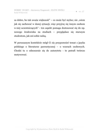 DOBRY START – darmowy fragment– ZŁOTE MYŚLI
                                                                    ●   str. 17
Rafał Witkowski



za dobre, bo tak uważa większość” – co może być mylne; nie „wiem
jak się zachować w danej sytuacji, więc przyjrzę się innym osobom
w niej uczestniczących” - ten aspekt pomaga dostosować się do np.
nowego środowiska na studiach – przyglądasz się starszym
studentom, jak oni sobie radzą.

W poruszanym kontekście mógł Ci się przypomnieć temat z języka
polskiego o literaturze parenetycznej – o wzorach osobowych.
Chodzi tu o odnoszenie się do autorytetu - to potrafi twórczo
motywować.




           Copyright by Wydawnictwo Złote Myśli & Rafał Witkowski
 