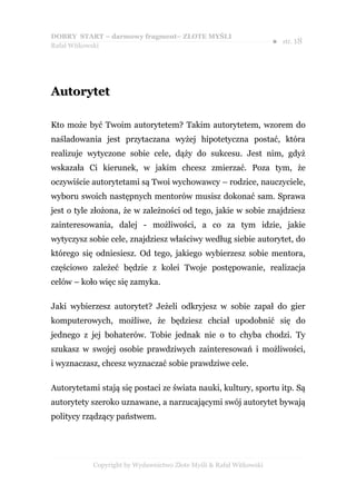 DOBRY START – darmowy fragment– ZŁOTE MYŚLI
                                                                    ●   str. 18
Rafał Witkowski




Autorytet

Kto może być Twoim autorytetem? Takim autorytetem, wzorem do
naśladowania jest przytaczana wyżej hipotetyczna postać, która
realizuje wytyczone sobie cele, dąży do sukcesu. Jest nim, gdyż
wskazała Ci kierunek, w jakim chcesz zmierzać. Poza tym, że
oczywiście autorytetami są Twoi wychowawcy – rodzice, nauczyciele,
wyboru swoich następnych mentorów musisz dokonać sam. Sprawa
jest o tyle złożona, że w zależności od tego, jakie w sobie znajdziesz
zainteresowania, dalej - możliwości, a co za tym idzie, jakie
wytyczysz sobie cele, znajdziesz właściwy według siebie autorytet, do
którego się odniesiesz. Od tego, jakiego wybierzesz sobie mentora,
częściowo zależeć będzie z kolei Twoje postępowanie, realizacja
celów – koło więc się zamyka.

Jaki wybierzesz autorytet? Jeżeli odkryjesz w sobie zapał do gier
komputerowych, możliwe, że będziesz chciał upodobnić się do
jednego z jej bohaterów. Tobie jednak nie o to chyba chodzi. Ty
szukasz w swojej osobie prawdziwych zainteresowań i możliwości,
i wyznaczasz, chcesz wyznaczać sobie prawdziwe cele.

Autorytetami stają się postaci ze świata nauki, kultury, sportu itp. Są
autorytety szeroko uznawane, a narzucającymi swój autorytet bywają
politycy rządzący państwem.




           Copyright by Wydawnictwo Złote Myśli & Rafał Witkowski
 