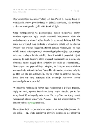 DOBRY START – darmowy fragment– ZŁOTE MYŚLI
                                                                    ●   str. 19
Rafał Witkowski



Dla większości z nas autorytetem jest Jan Paweł II. Rzesze ludzi ze
wszystkich krajów potwierdzają to, jednak zauważcie, jak niewielu
z nich rozumie przekaz, jaki niósł Karol Wojtyła.

Chcę zaproponować Ci poszukiwanie takich mentorów, którzy
w wielu aspektach będą mogły stanowić bezpośredni wzór do
naśladowania w danych dziedzinach życia, nauki, kultury itd. Dla
mnie na przykład taką postacią w dziedzinie sztuki jest od dawna
Picasso - nie tylko ze względu na talent, geniusz twórczy, ale i na jego
wielki umysł, którym posłużył się do osiągnięcia swojego ogromnego
sukcesu, podboju świata sztuki, historii sztuki i przyszłości (jest
ceniony do dziś, kanony, które stworzył zakorzeniły się i są nie do
obalenia mimo ciągłej chęci artystów do walki ze schematami).
Nawiązując do poprzedniego akapitu, w którym wspomniałem
o rozumieniu autorytetu Jana Pawła II - nie wystarczy zatem mówić,
że ktoś jest dla nas autorytetem, czy iść w ślad za ogółem i historią,
która taki czy inny autorytet nam wskazuje. Autorytet trzeba
naprawdę chcieć zrozumieć.

W dalszych rozdziałach nieraz będę wspominał o postaci Picassa.
Będę to robił, oprócz kontekstu danej części ebooka, po to by
uzmysłowić Ci ważną rolę autorytetu. Nie chcę Ci narzucić, czy nawet
wskazywać akurat autorytetu Picassa – jak już wspomniałem, Ty
musisz wybrać swojego mentora.

Szczególnie twórcze jednostki są odporne na autorytety, jednak nie
do końca – np. wielu cenionych artystów odnosi się do uznanych


           Copyright by Wydawnictwo Złote Myśli & Rafał Witkowski
 