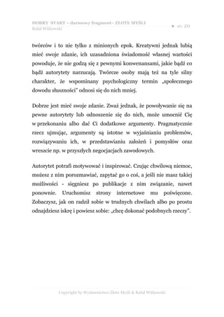 DOBRY START – darmowy fragment– ZŁOTE MYŚLI
                                                                     ●   str. 20
Rafał Witkowski



twórców i to nie tylko z minionych epok. Kreatywni jednak lubią
mieć swoje zdanie, ich uzasadniona świadomość własnej wartości
powoduje, że nie godzą się z pewnymi konwenansami, jakie bądź co
bądź autorytety narzucają. Twórcze osoby mają też na tyle silny
charakter, że wspominany psychologiczny termin „społecznego
dowodu słuszności” odnosi się do nich mniej.

Dobrze jest mieć swoje zdanie. Zważ jednak, że powoływanie się na
pewne autorytety lub odnoszenie się do nich, może umocnić Cię
w przekonaniu albo dać Ci dodatkowe argumenty. Pragmatycznie
rzecz ujmując, argumenty są istotne w wyjaśnianiu problemów,
rozwiązywaniu ich, w przedstawianiu założeń i pomysłów oraz
wreszcie np. w przyszłych negocjacjach zawodowych.

Autorytet potrafi motywować i inspirować. Czując chwilową niemoc,
możesz z nim porozmawiać, zapytać go o coś, a jeśli nie masz takiej
możliwości - sięgniesz po publikacje z nim związanie, nawet
ponownie.    Uruchomisz       strony     internetowe      mu     poświęcone.
Zobaczysz, jak on radził sobie w trudnych chwilach albo po prostu
odnajdziesz iskrę i powiesz sobie: „chcę dokonać podobnych rzeczy”.




            Copyright by Wydawnictwo Złote Myśli & Rafał Witkowski
 