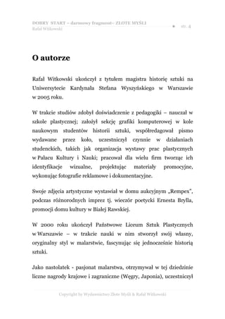DOBRY START – darmowy fragment– ZŁOTE MYŚLI
                                                                      ●   str. 4
Rafał Witkowski




O autorze

Rafał Witkowski ukończył z tytułem magistra historię sztuki na
Uniwersytecie Kardynała Stefana Wyszyńskiego w Warszawie
w 2005 roku.

W trakcie studiów zdobył doświadczenie z pedagogiki – nauczał w
szkole plastycznej; założył sekcję grafiki komputerowej w kole
naukowym studentów historii            sztuki, współredagował             pismo
wydawane        przez   koło,   uczestniczył    czynnie     w       działaniach
studenckich, takich jak organizacja wystawy prac plastycznych
w Pałacu Kultury i Nauki; pracował dla wielu firm tworząc ich
identyfikacje     wizualne,     projektując     materiały       promocyjne,
wykonując fotografie reklamowe i dokumentacyjne.

Swoje zdjęcia artystyczne wystawiał w domu aukcyjnym „Rempex”,
podczas różnorodnych imprez tj. wieczór poetycki Ernesta Brylla,
promocji domu kultury w Białej Rawskiej.

W 2000 roku ukończył Państwowe Liceum Sztuk Plastycznych
w Warszawie – w trakcie nauki w nim stworzył swój własny,
oryginalny styl w malarstwie, fascynując się jednocześnie historią
sztuki.

Jako nastolatek - pasjonat malarstwa, otrzymywał w tej dziedzinie
liczne nagrody krajowe i zagraniczne (Węgry, Japonia), uczestniczył


           Copyright by Wydawnictwo Złote Myśli & Rafał Witkowski
 