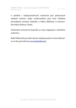 DOBRY START – darmowy fragment– ZŁOTE MYŚLI
                                                                      ●   str. 5
Rafał Witkowski



w polskich i międzynarodowych wystawach prac plastycznych
młodych twórców, będąc wychowankiem pani Ireny Nadolnej
prowadzącej warsztaty malarskie w Pałacu Młodzieży w warszaws-
kim Pałacu Kultury i Nauki.

Dwukrotnie otrzymywał stypendia za swoje osiągnięcia w dziedzinie
malarstwa.

Rafał Witkowski prowadzi obecnie międzynarodowe forum kultural-
ne on-line pod adresem www.interkultura.pl.




             Copyright by Wydawnictwo Złote Myśli & Rafał Witkowski
 