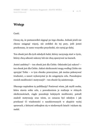 DOBRY START – darmowy fragment– ZŁOTE MYŚLI
                                                                    ●   str. 6
Rafał Witkowski




Wstęp

Cześć.

Cieszę się, że postanowiłeś sięgnąć po tego ebooka. Jednak jeżeli nie
chcesz osiągnąć więcej, niż zrobiłeś do tej pory, jeśli jesteś
przekonany, że samo wszystko przychodzi, nie czytaj go dalej.

Ten ebook jest dla tych młodych ludzi, którzy zaczynają start w życie,
którzy chcą odnosić sukcesy lub nie chcą spoczywać na laurach.

Jesteś ambitny? – ten ebook jest dla Ciebie. Odniosłeś już sukces? –
ten ebook jest dla Ciebie. Jakieś okoliczności mogą według Ciebie nie
sprzyjać Tobie – w tym ebooku przeczytasz, jak można pokonywać
trudności, a nawet wykorzystać je do osiągnięcia celu. Poszukujesz
swoich możliwości i motywacji? – ten ebook Cię zainteresuje.

Dlaczego napisałem tę publikację? Ponieważ wiem, jak myśli osoba,
która stawia sobie cele, z powodzeniem je realizuje w różnych
okolicznościach, ciągle poszukuje kolejnych możliwości, potrafi
znaleźć motywację oraz wiem, co oznacza być młodym i jak
przekazać Ci wiadomości o naszkicowanych w akapicie wyżej
sprawach, z którymi zetknąłem się w niedawnych latach i stykam się
nadal.




           Copyright by Wydawnictwo Złote Myśli & Rafał Witkowski
 