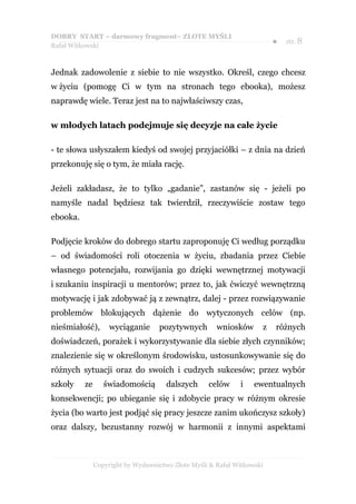 DOBRY START – darmowy fragment– ZŁOTE MYŚLI
                                                                        ●   str. 8
Rafał Witkowski



Jednak zadowolenie z siebie to nie wszystko. Określ, czego chcesz
w życiu (pomogę Ci w tym na stronach tego ebooka), możesz
naprawdę wiele. Teraz jest na to najwłaściwszy czas,

w młodych latach podejmuje się decyzje na całe życie

- te słowa usłyszałem kiedyś od swojej przyjaciółki – z dnia na dzień
przekonuję się o tym, że miała rację.

Jeżeli zakładasz, że to tylko „gadanie”, zastanów się - jeżeli po
namyśle nadal będziesz tak twierdził, rzeczywiście zostaw tego
ebooka.

Podjęcie kroków do dobrego startu zaproponuję Ci według porządku
– od świadomości roli otoczenia w życiu, zbadania przez Ciebie
własnego potencjału, rozwijania go dzięki wewnętrznej motywacji
i szukaniu inspiracji u mentorów; przez to, jak ćwiczyć wewnętrzną
motywację i jak zdobywać ją z zewnątrz, dalej - przez rozwiązywanie
problemów blokujących dążenie do wytyczonych celów (np.
nieśmiałość),       wyciąganie     pozytywnych        wniosków      z   różnych
doświadczeń, porażek i wykorzystywanie dla siebie złych czynników;
znalezienie się w określonym środowisku, ustosunkowywanie się do
różnych sytuacji oraz do swoich i cudzych sukcesów; przez wybór
szkoły    ze      świadomością        dalszych     celów     i    ewentualnych
konsekwencji; po ubieganie się i zdobycie pracy w różnym okresie
życia (bo warto jest podjąć się pracy jeszcze zanim ukończysz szkoły)
oraz dalszy, bezustanny rozwój w harmonii z innymi aspektami



               Copyright by Wydawnictwo Złote Myśli & Rafał Witkowski
 